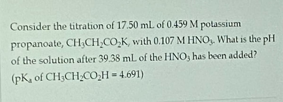 ### Titration of Potassium Propanoate with Nitric Acid

**Problem Statement:**

Consider the titration of 17.50 mL of 0.459 M potassium propanoate, \( \text{CH}_3\text{CH}_2\text{CO}_2\text{K} \), with 0.107 M \( \text{HNO}_3 \). What is the pH of the solution after 39.38 mL of the \( \text{HNO}_3 \) has been added?

Given: \( \text{pK}_a \) of \( \text{CH}_3\text{CH}_2\text{CO}_2\text{H} \) = 4.691

### Explanation and Calculation:

To determine the pH of the solution after adding 39.38 mL of 0.107 M \( \text{HNO}_3 \) to 17.50 mL of 0.459 M potassium propanoate, follow these steps:

**1. Moles of potassium propanoate (\( \text{CH}_3\text{CH}_2\text{CO}_2\text{K} \)) initially:**
\[ \text{Moles} = \text{Concentration} \times \text{Volume} \]
\[ \text{Initial moles of } \text{CH}_3\text{CH}_2\text{CO}_2\text{K} = 0.459 \, M \times 0.0175 \, L = 0.0080325 \, \text{moles} \]

**2. Moles of \( \text{HNO}_3 \) added:**
\[ \text{Moles} = \text{Concentration} \times \text{Volume} \]
\[ \text{Moles of } \text{HNO}_3 = 0.107 \, M \times 0.03938 \, L = 0.00421566 \, \text{moles} \]

**3. Reaction between \( \text{HNO}_3 \) and \( \text{CH}_3\text{CH}_2\text{CO}_2\text{K} \):**
\[ \text{CH}_3\text{CH}_2\text{