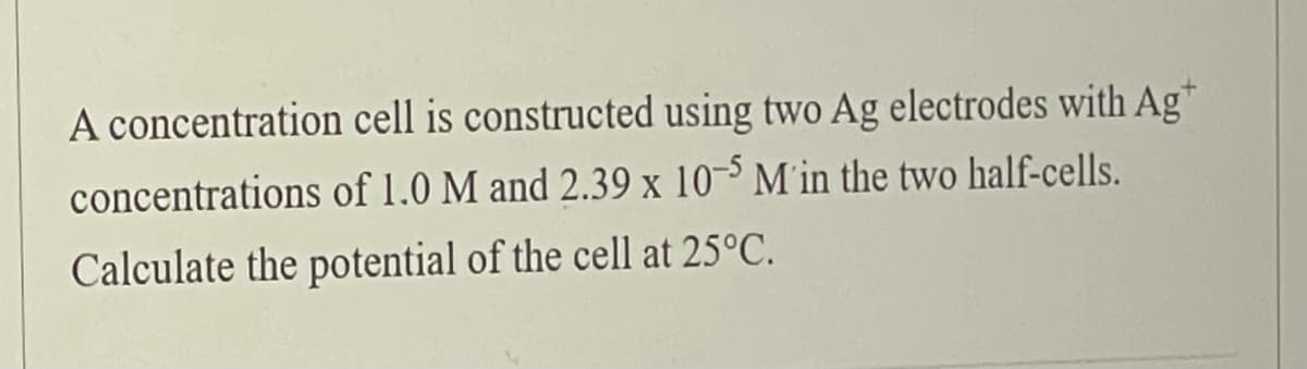 A concentration cell is constructed using two Ag electrodes with Ag*
concentrations of 1.0 M and 2.39 x 10-³ M in the two half-cells.
Calculate the potential of the cell at 25°C.
