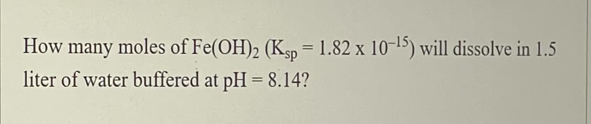 How many moles of Fe(OH)2 (Ksp = 1.82 x 10-15) will dissolve in 1.5
liter of water buffered at pH = 8.14?
