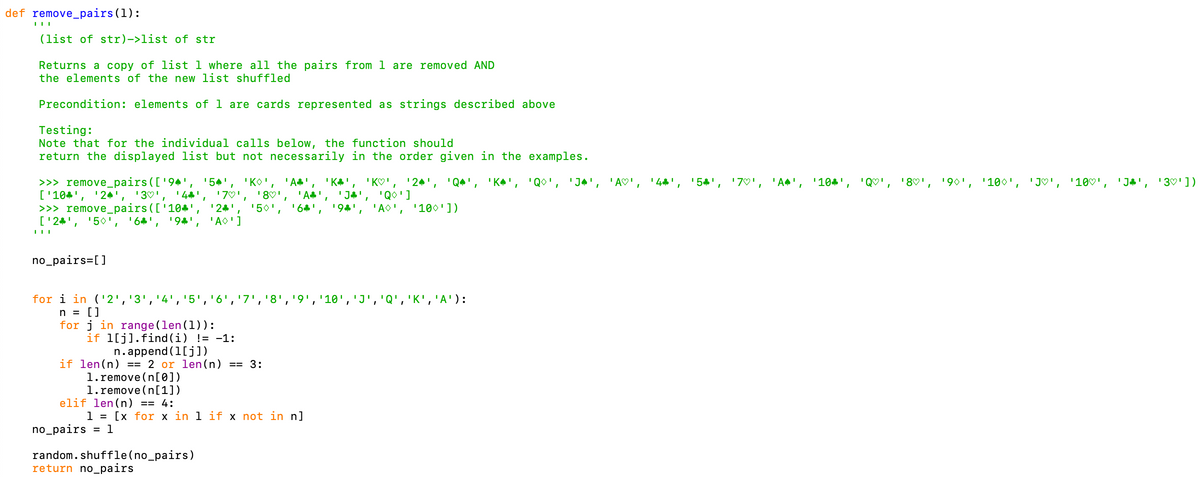 def remove_pairs(1):
(list of str)->list of str
Returns a copy of list 1 where all the pairs from 1 are removed AND
the elements of the new list shuffled
Precondition: elements of 1 are cards represented as strings described above
Testing:
Note that for the individual calls below, the function should
return the displayed list but not necessarily in the order given in the examples.
>>> remove_pairs(['94', '54',
['104', '24', '3♡',
>>> remove_pairs(['104'
['24', '50',
'44'
'54', '7♡', 'A^', '104', 'Q♡', '8♡'.
190', '100
'J♡', '10♡',
'J h', '3♡'])
'KO', 'A',
'A',
6',
'KO',
'J4', 'Q0']
'AO',
'24', 'Q*', 'KA', 'Qo', 'Jª', 'A♡',
'44',
'7♡',
'80',
194',
'24', '50',
'AO'j
'100'])
'6', '94'
no_pairs=[]
for i in ('2','3','4','5','6','7','8','9','10','J','Q','K','A'):
n = []
for j in range (len(1)):
if 1[j].find (i) != -1:
n.append (1[j])
if len(n) == 2 or len(n) == 3:
1.remove (n[0])
1.remove (n[1])
elif len(n) == 4:
1 = [x for x in 1 if x not in n]
no_pairs = 1
random. shuffle(no_pairs)
return no_pairs
