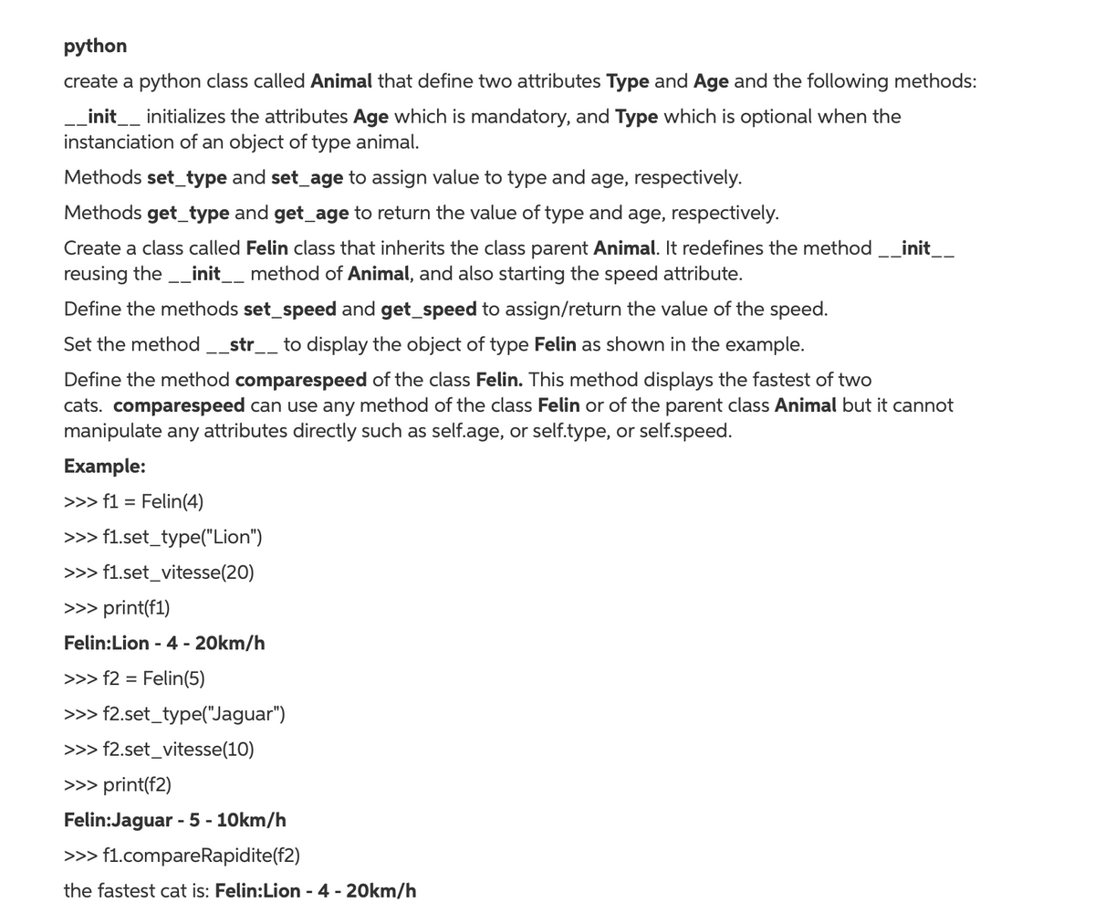 python
create a python class called Animal that define two attributes Type and Age and the following methods:
_init__ initializes the attributes Age which is mandatory, and Type which is optional when the
instanciation of an object of type animal.
Methods set_type and set_age to assign value to type and age, respectively.
Methods get_type and get_age to return the value of type and age, respectively.
Create a class called Felin class that inherits the class parent Animal. It redefines the method __init__
reusing the _init__ method of Animal, and also starting the speed attribute.
Define the methods set_speed and get_speed to assign/return the value of the speed.
Set the method _str__ to display the object of type Felin as shown in the example.
--
Define the method comparespeed of the class Felin. This method displays the fastest of two
cats. comparespeed can use any method of the class Felin or of the parent class Animal but it cannot
manipulate any attributes directly such as self.age, or self.type, or self.speed.
Example:
>>> f1 = Felin(4)
>>> f1.set_type("Lion")
>>> f1.set_vitesse(20)
>>> print(f1)
Felin:Lion - 4 - 20km/h
>>> f2 = Felin(5)
>>> f2.set_type("Jaguar")
>>> f2.set_vitesse(10)
>>> print(f2)
Felin:Jaguar - 5 - 10km/h
>>> f1.compareRapidite(f2)
the fastest cat is: Felin:Lion - 4 - 20km/h
