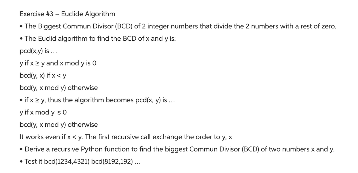 Exercise #3 – Euclide Algorithm
• The Biggest Commun Divisor (BCD) of 2 integer numbers that divide the 2 numbers with a rest of zero.
• The Euclid algorithm to find the BCD of x and y is:
pcd(x,y) is ...
y if x > y and x mod y is 0
bcd(y, x) if x < y
bcd(y, x mod y) otherwise
• if x > y, thus the algorithm becomes pcd(x, y) is ...
y if x mod y is 0
bcd(y, x mod y) otherwise
It works even if x< y. The first recursive call exchange the order to y, x
• Derive a recursive Python function to find the biggest Commun Divisor (BCD) of two numbers x and y.
• Test it bcd(1234,4321) bcd(8192,192)...
