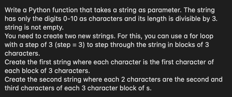 Write a Python function that takes a string as parameter. The string
has only the digits 0-10 as characters and its length is divisible by 3.
string is not empty.
You need to create two new strings. For this, you can use a for loop
with a step of 3 (step = 3) to step through the string in blocks of 3
characters.
Create the first string where each character is the first character of
each block of 3 characters.
Create the second string where each 2 characters are the second and
third characters of each 3 character block of s.
