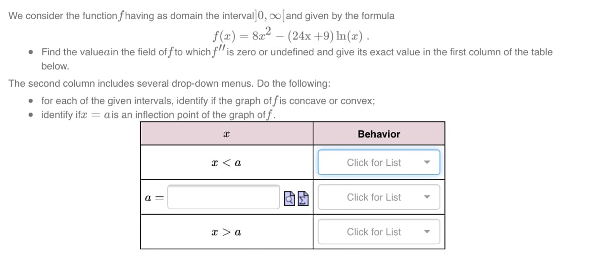 We consider the function f having as domain the interval]0, ∞[and given by the formula
f(x) = 8a2 – (24x+9) In(x) .
• Find the valueain the field of f to which f" is zero or undefined and give its exact value in the first column of the table
below.
The second column includes several drop-down menus. Do the following:
• for each of the given intervals, identify if the graph of f is concave or convex;
• identify ifæ = ais an inflection point of the graph of f.
Behavior
x < a
Click for List
a =
Click for List
x > a
Click for List
