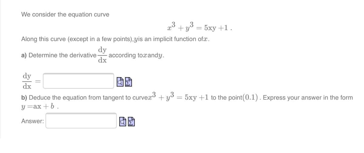 We consider the equation curve
x3 + y3 = 5xy+1.
Along this curve (except in a few points),yis an implicit function ofx.
dy
according toxandy.
dx
a) Determine the derivative
dy
dx
b) Deduce the equation from tangent to curvex3 + y3
5xy +1 to the point(0.1). Express your answer in the form
y =ax + 6 .
Answer:
