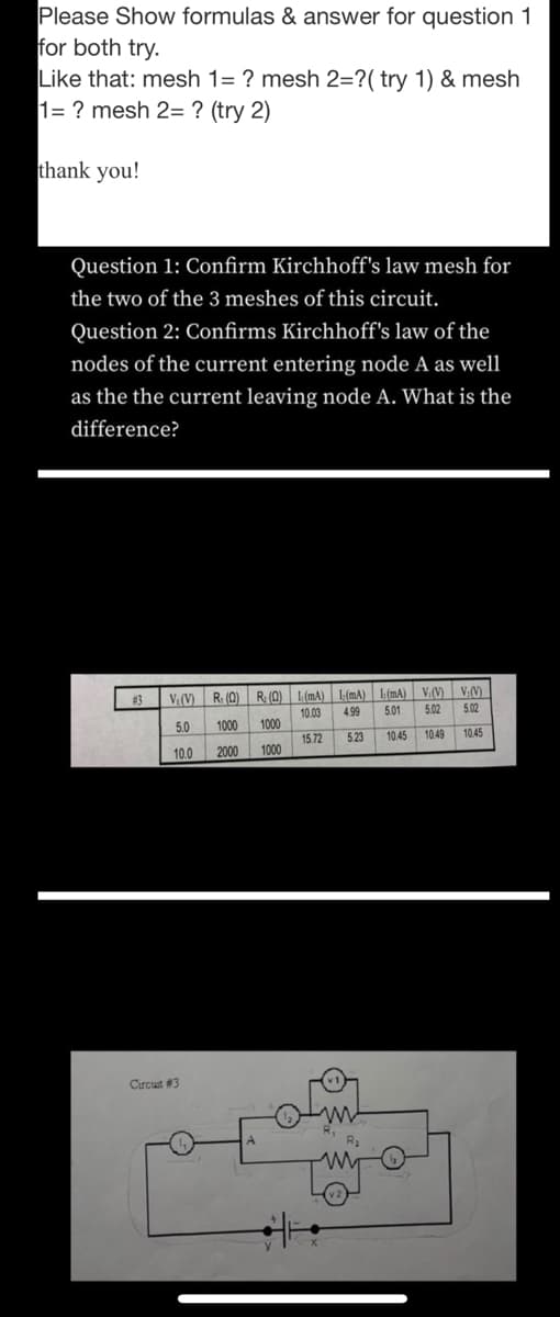 Please Show formulas & answer for question 1
for both try.
Like that: mesh 1= ? mesh 2=?( try 1) & mesh
1= ? mesh 2= ? (try 2)
thank you!
Question 1: Confirm Kirchhoff's law mesh for
the two of the 3 meshes of this circuit.
Question 2: Confirms Kirchhoff's law of the
nodes of the current entering node A as well
as the the current leaving node A. What is the
difference?
V.(V) R. (0) R (0) 1 (mA)
1(mA) 1(mA) V,(V)
502
V;(V)
5.02
#3
10.03
4.99
5.01
5.0
1000
1000
15.72
5.23
10.45
10.49
10.45
10.0
2000
1000
Circuit #3
