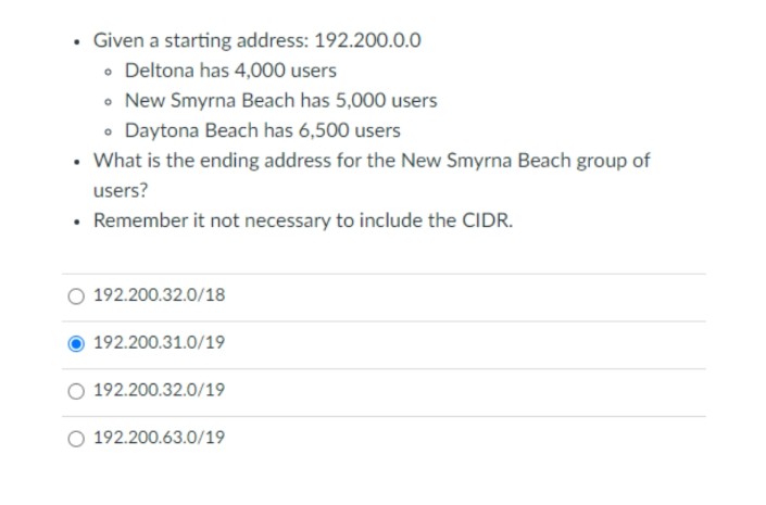 .
Given a starting address: 192.200.0.0
• Deltona has 4,000 users
• New Smyrna Beach has 5,000 users
• Daytona Beach has 6,500 users
• What is the ending address for the New Smyrna Beach group of
users?
• Remember it not necessary to include the CIDR.
192.200.32.0/18
192.200.31.0/19
192.200.32.0/19
O 192.200.63.0/19