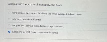 When a firm has a natural monopoly, the firm's
Omarginal cost curve must lie above the firm's average total cost curve.
total cost curve is horizontal.
marginal cost always exceeds its average total cost.
O average total cost curve is downward sloping.