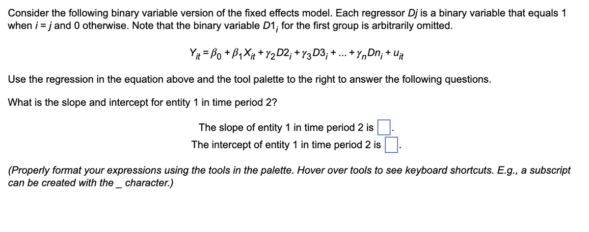 Consider the following binary variable version of the fixed effects model. Each regressor Dj is a binary variable that equals 1
when i = j and 0 otherwise. Note that the binary variable D1; for the first group is arbitrarily omitted.
Yit = Bo + B₁Xit + 1⁄2D2; +√3D3; + ... + YnDn; + Uit
Use the regression in the equation above and the tool palette to the right to answer the following questions.
What is the slope and intercept for entity 1 in time period 2?
The slope of entity 1 in time period 2 is
The intercept of entity 1 in time period 2 is
(Properly format your expressions using the tools in the palette. Hover over tools to see keyboard shortcuts. E.g., a subscript
can be created with the character.)