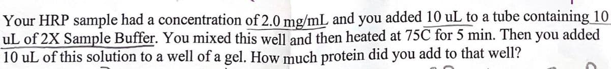 Your HRP sample had a concentration of 2.0 mg/mL and you added 10 uL to a tube containing 10
uL of 2X Sample Buffer. You mixed this well and then heated at 75C for 5 min. Then you added
10 uL of this solution to a well of a gel. How much protein did you add to that well?