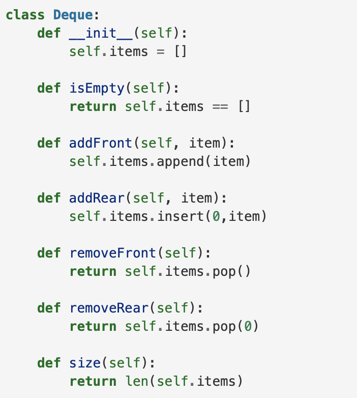 class Deque:
def _init_(self):
self.items = []
def isEmpty(self):
return self.items == []
def addFront (self, item):
self.items.append (item)
def addRear(self, item):
self.items.insert(0,item)
def removeFront (self):
return self.items.pop()
def removeRear(self):
return self.items.pop(0)
def size(self):
return len(self.items)
