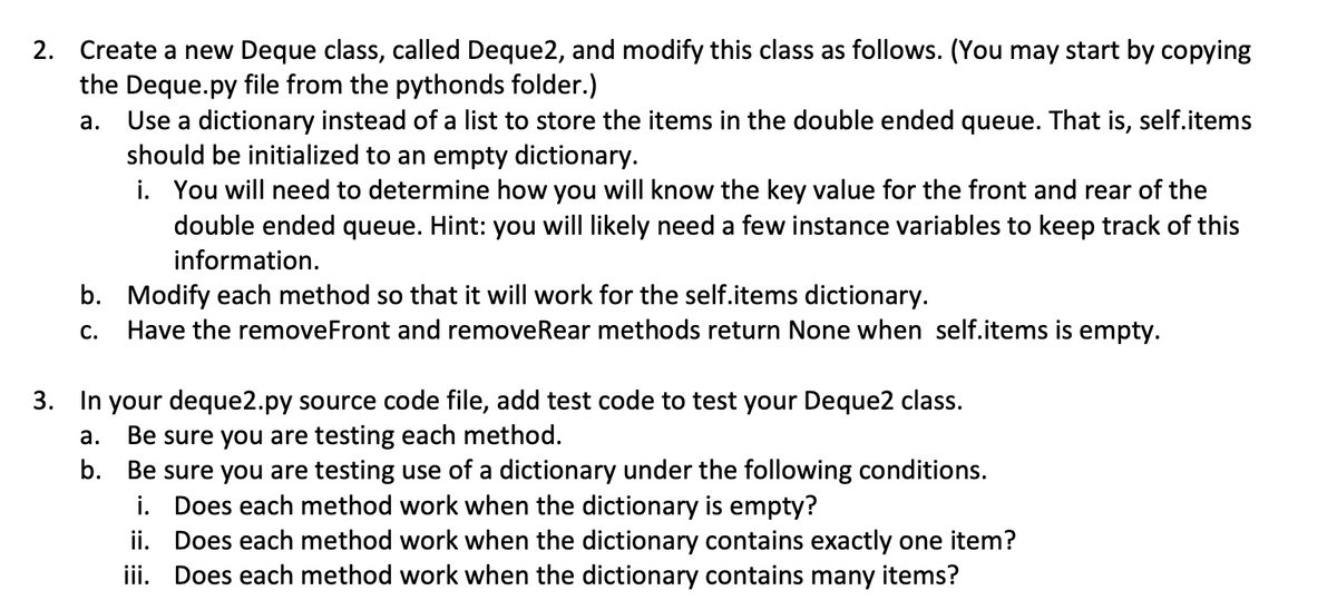 2. Create a new Deque class, called Deque2, and modify this class as follows. (You may start by copying
the Deque.py file from the pythonds folder.)
Use a dictionary instead of a list to store the items in the double ended queue. That is, self.items
should be initialized to an empty dictionary.
i. You will need to determine how you willI know the key value for the front and rear of the
double ended queue. Hint: you will likely need a few instance variables to keep track of this
а.
information.
b. Modify each method so that it will work for the self.items dictionary.
Have the removeFront and removeRear methods return None when self.items is empty.
С.
3. In your deque2.py source code file, add test code to test your Deque2 class.
Be sure you are testing each method.
b. Be sure you are testing use of a dictionary under the following conditions.
i. Does each method work when the dictionary is empty?
ii. Does each method work when the dictionary contains exactly one item?
iii. Does each method work when the dictionary contains many items?
а.
