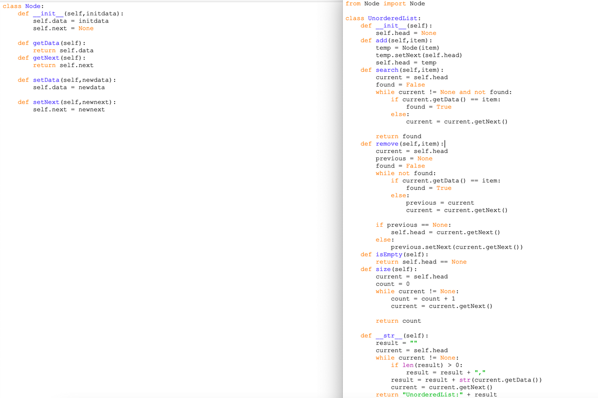 from Node import Node
class Node:
def
init
(self,initdata):
class UnorderedList:
self.data = initdata
def
init
(self):
self.next = None
self.head = None
def getData(self):
return self.data
def add(self,item):
= Node (item)
temp
temp.setNext(self.head)
self.head = temp
def getNext (self):
return self.next
def search (self,item):
current = self.head
def setData (self,newdata):
found =
False
self.data = newdata
while current != None and not found:
def setNext(self,newnext):
if current.getData ()
item:
found =
True
self.next = newnext
else:
current
= current.getNext()
return found
def remove (self,item) :
current = self.head
previous = None
found = False
while not found:
if current.getData()
item:
found = True
else:
previous
= current
current
= current.getNext()
if previous
self.head = current.getNext()
None:
==
else:
previous.setNext(current.getNext ())
def isEmpty(self):
return self.head == None
def size(self):
current = self.head
count
while current != None:
count =
count + 1
current
= current.getNext ()
return count
def
str
(self):
result =
current = self.head
while current != None:
if len(result) > 0:
result =
result + ",'
result = result + str(current.getData () )
current = current.getNext()
return "UnorderedList:" + result
