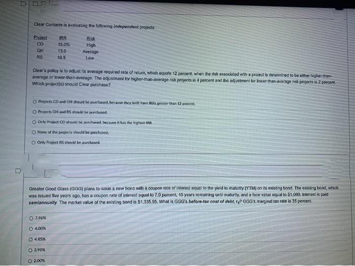 Clear Contacts is evaluating the following Independernt projects
Project
IRR
Risk
CD
15.0%
High
Average
Low
GH
13.0
RS
10.5
Clear's policy is to adjust its average required rate of returm, which equals 12 percent, when the risk associeted with a project is determined to be either higher-than-
average or lower-than-average. The adjustment for higher-than-average risk projects is 4 percent and the ad ustment for lower-than-average nsk projects is 2 percent
Which projectis) should Ciear purchase?
O Projects CD and CH shouid be pchased, because they both have RRs greater than 12 percen.
O Pojects GH and RS should be purchased
O Only Preject Co should be purchased, becase has the highest RR
O None of the perojects should be perchased.
O Only Project RS should be purchased.
Greater Good Glass (GGG) plans to issue a new bond with a coupon rate of interest equal to the yield to matunity (YTM) on its existing bond. The existing bond, which
was issued five years ago, has a coupon rate of interest equal to 7.0 percent, 15 years remaining until maturity, and a face value equal to $1.000. Interest is paid
semiannually. The market value of the existing bond is $1,335.95. What is GGG's before-tax cost of debt, ra? GGG's marginal tax rate is 35 percent
O 7.96%
O 4.00%
O 485%
O 298%
O 2.00%
