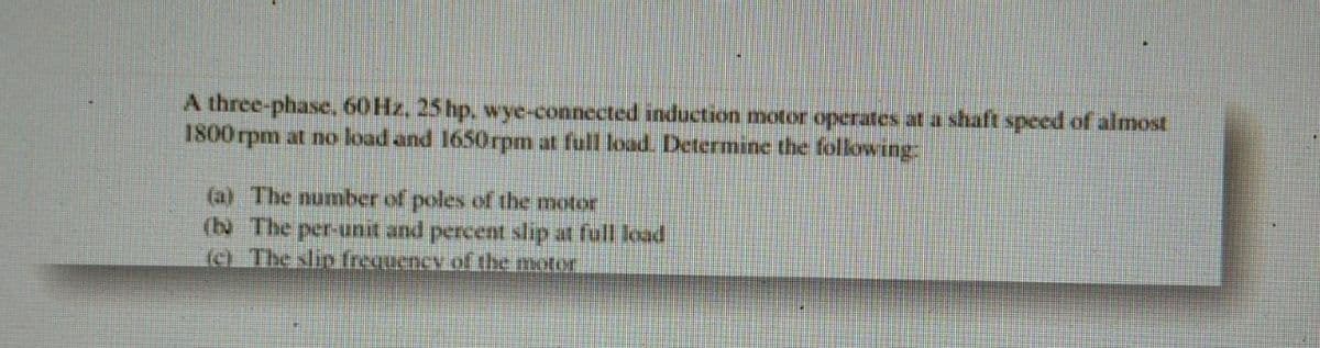 A three-phase, 60Hz, 25 hp, wye-connected induction motor operates at a shaft speed of almost
1800 rpm at no load and 1650rpm at full load. Determine the following:
(a) The number of poles of the motor
(b) The per-unit and percent slip at full load
(e) The slip frequency of the motor