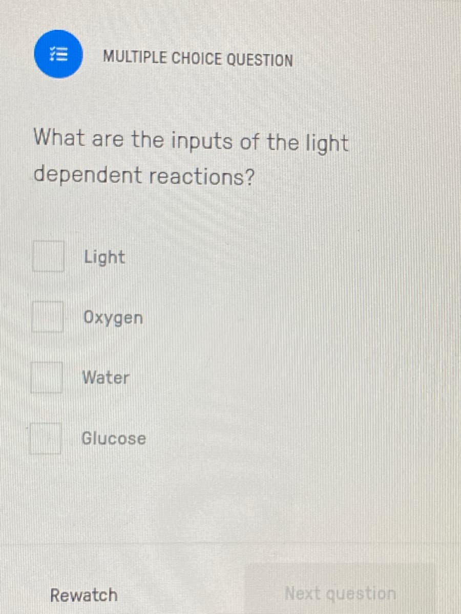 MULTIPLE CHOICE QUESTION
What are the inputs of the light
dependent reactions?
Light
Oxygen
Water
Glucose
Rewatch
Next question
