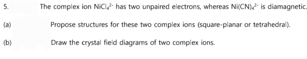 5.
(a)
(b)
The complex ion NiC4² has two unpaired electrons, whereas Ni(CN)42 is diamagnetic.
Propose structures for these two complex ions (square-planar or tetrahedral).
Draw the crystal field diagrams of two complex ions.