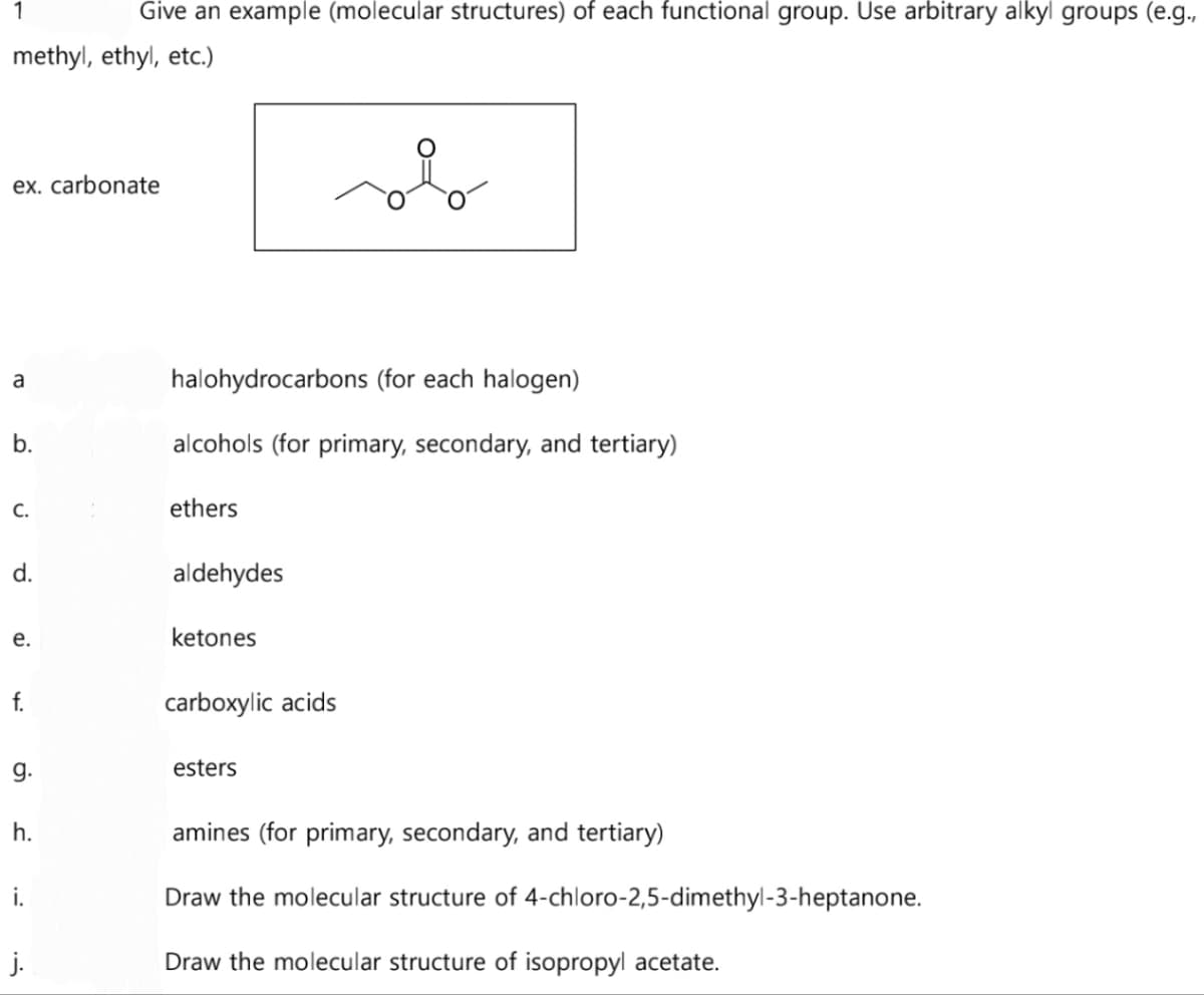 1
Give an example (molecular structures) of each functional group. Use arbitrary alkyl groups (e.g.,
methyl, ethyl, etc.)
ex. carbonate
a
b.
C.
d.
e.
f.
9.
h.
i.
halohydrocarbons (for each halogen)
alcohols (for primary, secondary, and tertiary)
ethers
aldehydes
ketones
carboxylic acids
محمد
esters
amines (for primary, secondary, and tertiary)
Draw the molecular structure of 4-chloro-2,5-dimethyl-3-heptanone.
Draw the molecular structure of isopropyl acetate.