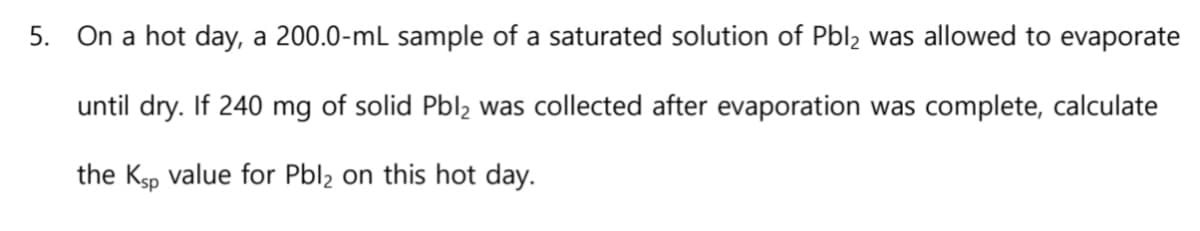 5. On a hot day, a 200.0-mL sample of a saturated solution of Pbl2 was allowed to evaporate
until dry. If 240 mg of solid Pbl2 was collected after evaporation was complete, calculate
the Ksp value for Pbl₂ on this hot day.