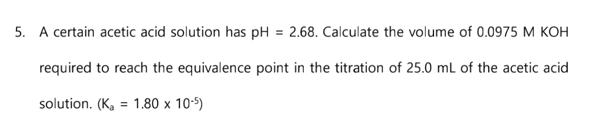 5. A certain acetic acid solution has pH
required to reach the equivalence point in the titration of 25.0 mL of the acetic acid
solution. (Ka = 1.80 x 10-5)
= 2.68. Calculate the volume of 0.0975 M KOH