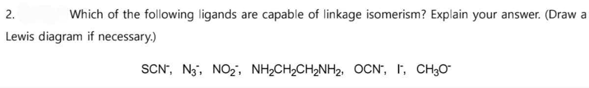 Which of the following ligands are capable of linkage isomerism? Explain your answer. (Draw a
2.
Lewis diagram if necessary.)
SCN, N3, NO₂, NH₂CH₂CH₂NH₂, OCN, I, CH₂0-