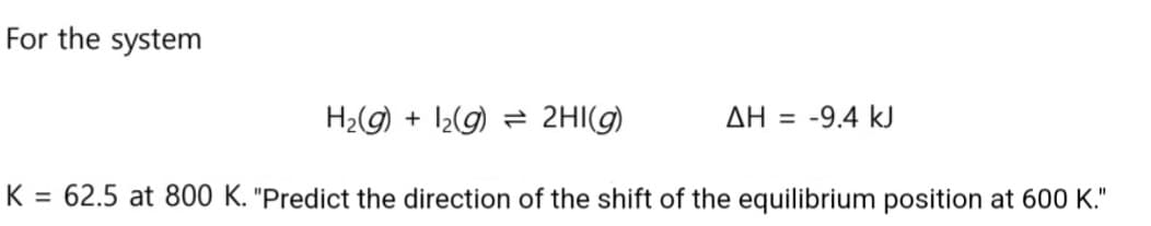 For the system
ΔΗ = -9.4 kJ
H₂(g) + 2(g)
2HI(g)
K = 62.5 at 800 K. "Predict the direction of the shift of the equilibrium position at 600 K."