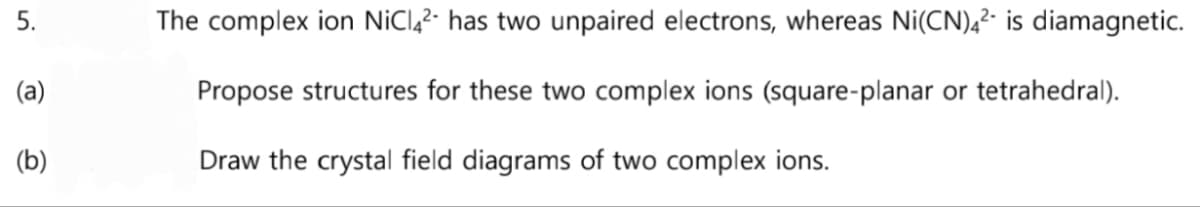 5.
(a)
(b)
The complex ion NiC14² has two unpaired electrons, whereas Ni(CN)4² is diamagnetic.
Propose structures for these two complex ions (square-planar or tetrahedral).
Draw the crystal field diagrams of two complex ions.