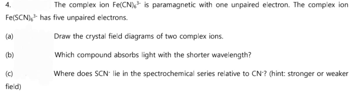 The complex ion Fe(CN)6³ is paramagnetic with one unpaired electron. The complex ion
Fe(SCN)6³ has five unpaired electrons.
Draw the crystal field diagrams of two complex ions.
Which compound absorbs light with the shorter wavelength?
Where does SCN- lie in the spectrochemical series relative to CN-? (hint: stronger or weaker
4.
(a)
(b)
(c)
field)