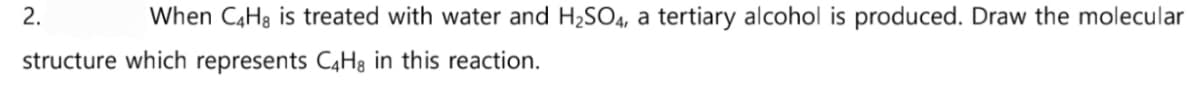 2.
When C4H8 is treated with water and H₂SO4, a tertiary alcohol is produced. Draw the molecular
structure which represents C4H8 in this reaction.