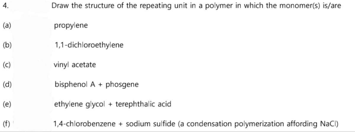 4.
(a)
(b)
(c)
(d)
(e)
(f)
Draw the structure of the repeating unit in a polymer in which the monomer(s) is/are
propylene
1,1-dichloroethylene
vinyl acetate
bisphenol A + phosgene
ethylene glycol + terephthalic acid
1,4-chlorobenzene + sodium sulfide (a condensation polymerization affording NaCl)