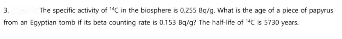 3. MEX The specific activity of 14C in the biosphere is 0.255 Bq/g. What is the age of a piece of papyrus
from an Egyptian tomb if its beta counting rate is 0.153 Bq/g? The half-life of 14C is 5730 years.