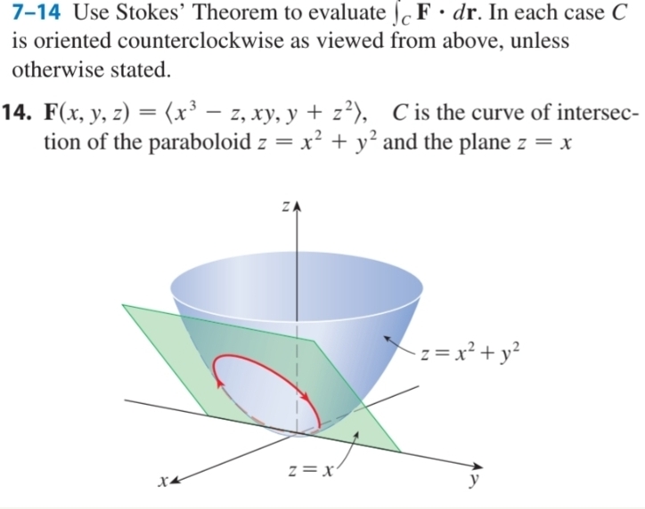 7-14 Use Stokes' Theorem to evaluate JF dr. In each case C
is oriented counterclockwise as viewed from above, unless
otherwise stated.
-
14. F(x, y, z) = (x³ — z, xy, y + z²), C is the curve of intersec-
tion of the paraboloid z = x² + y² and the plane z = x
X4
N
ZA
Z = X
z = x² + y²