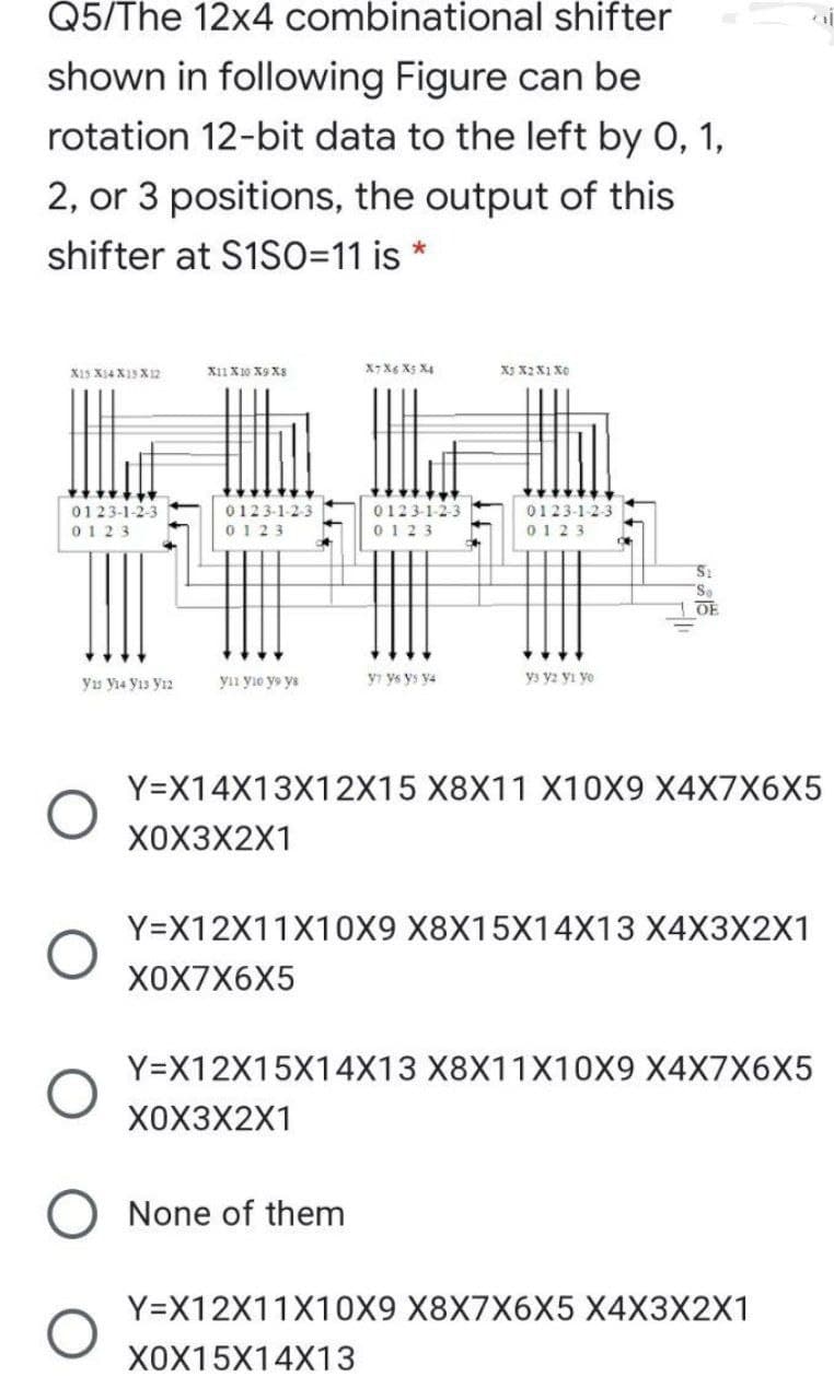 Q5/The 12x4 combinational shifter
shown in following Figure can be
rotation 12-bit data to the left by 0, 1,
2, or 3 positions, the output of this
shifter at S1SO=11 is
X15 X14 X13 X 12
X11 X10 X9 X8
X7 X6 X5 X4
X3 X2 X1 X0
0123-1-2-3
0123-1-2-3
0123-1-2-3
0123-1-2-3
TITT:
0123
0123
0123
0123
OE
yıs y14 y13 Yı2
yı yıo ys ys
yı ys ys y4
ys y2 yi yo
Y=X14X13X12X15 X8X11 X10X9 X4X7X6X5
X0X3X2X1
Y=X12X11X10X9 X8X15X14X13 X4X3X2X1
ХОX7X6X5
Y=X12X15X14X13 X8X11X10X9 X4X7X6X5
X0X3X2X1
O None of them
Y=X12X11X10X9 X8X7X6X5 X4X3X2X1
X0X15X14X13
