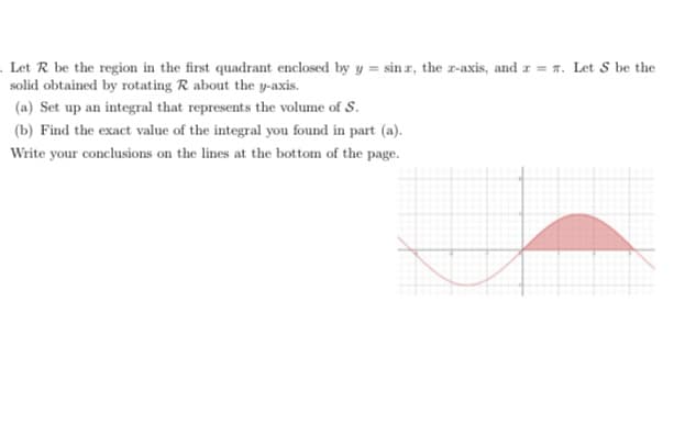 . Let R be the region in the first quadrant enclosed by y = sin z, the z-axis, and z = 7. Let S be the
solid obtained by rotating R about the y-axis.
(a) Set up an integral that represents the volume of S.
(b) Find the exact value of the integral you found in part (a).
Write your conclusions on the lines at the bottom of the page.
