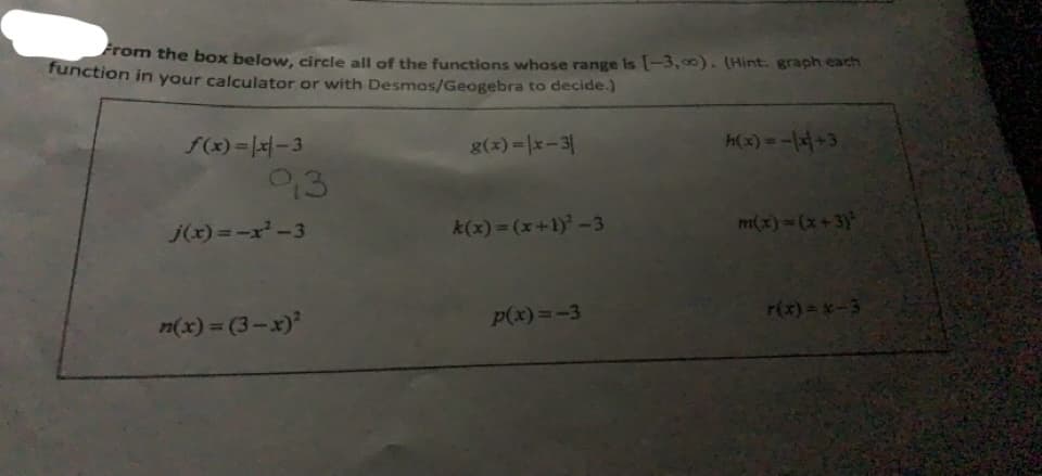 rom the box below, circle all of the functions whose range Is [-3, 00). (Hint: graph each
function in your calculator or with Desmos/Geogebra to decide.)
f(x) =|x|-3
g(x) = |x-3|
h(x) =-1저+3
93
j(x) =-x-3
k(x) = (x+1)-3
m(x)=(x+3)'
n(x) = (3-x)
P(x)=-3
r(x)=x-3
