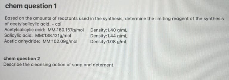 chem question 1
Based on the amounts of reactants used in the synthesis, determine the limiting reagent of the synthesis
of acetylsalicylic acid. - cai
Acetylsalicylic acid: MM:180.157g/mol Density:1.40 g/mL
Salicylic acid: MM:138.121g/mol
Acetic anhydride: MM:102.09g/mol
Density:1.44 g/mL
Density:1.08 g/mL
chem question 2
Describe the cleansing action of soap and detergent.
