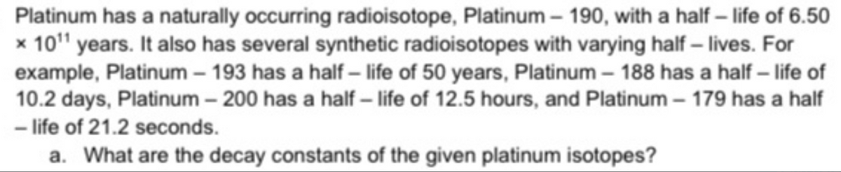 Platinum has a naturally occurring radioisotope, Platinum – 190, with a half – life of 6.50
x 10" years. It also has several synthetic radioisotopes with varying half – lives. For
example, Platinum – 193 has a half – life of 50 years, Platinum – 188 has a half – life of
10.2 days, Platinum – 200 has a half – life of 12.5 hours, and Platinum – 179 has a half
- life of 21.2 seconds.
a. What are the decay constants of the given platinum isotopes?
