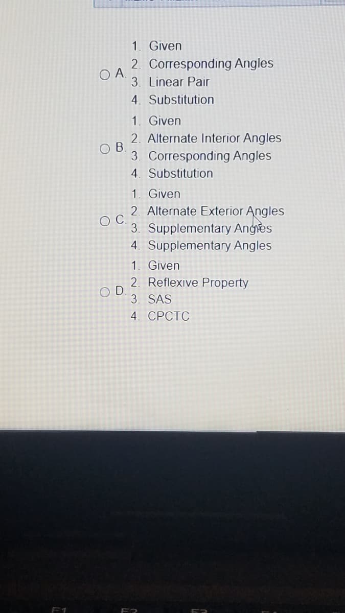 1. Given
2. Corresponding Angles
OA.
3. Linear Pair
4. Substitution
1. Given
2. Alternate Interior Angles
O B
3. Corresponding Angles
4. Substitution
1. Given
2. Alternate Exterior Angles
3. Supplementary Anges
4. Supplementary Angles
1. Given
2. Reflexive Property
O D
3. SAS
4. СРСТС
