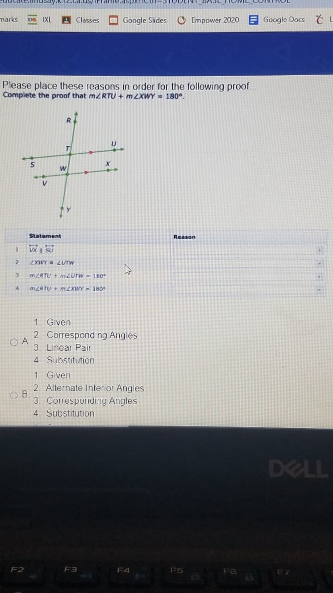 marks
IXL
Classes
OGoogle Slides
O Empower 2020
E Google DoCS
Please place these reasons in order for the following proof.
Complete the proof that M2RTU + m ZXWY = 180°.
R
W
Statement
Reason
VX | SU
2.
LXWY = LUTW
m ZRTU + mZUTW = 180°
4.
MZRTU + m2XWY = 180
1. Given
2. Corresponding Angles
O A
3. Linear Pair
4. Substitution
1 Given
2. Alternate Interior Angles
3. Corresponding Angles
4. Substitution
DELL
F2
F3
F4
F6
F7
