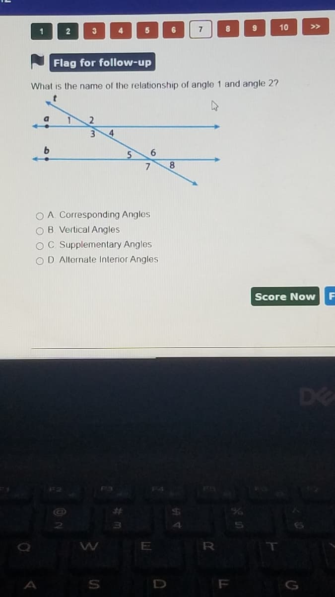 3 4
8.
10
>>
1
2
6
7
9
Flag for follow-up
What is the name of the relationship of angle 1 and angle 2?
5.
6.
O A. Corresponding Anglos
O B. Vertical Angles
OC. Supplementary Angles
OD Alternate Interior Angles
Score Now
DE
F2
F3
E
F
G
