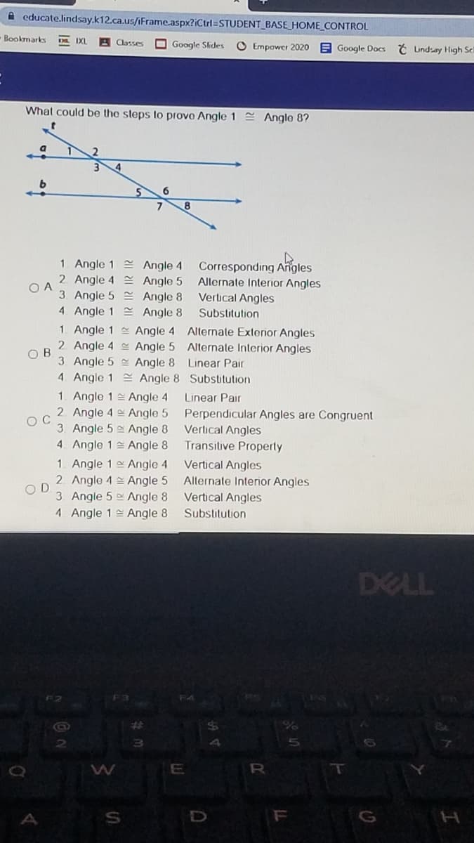 A educate.lindsay.k12.ca.us/iFrame.aspx?iCtrl=STUDENT_BASE_HOME_CONTROL
Bookmarks
D IXL
Classes
O Google Sides
O Empower 2020
EGoogle Docs Ć Undsay High Sc
What could be the steps to provo Angle 1 = Angle 8?
6.
8.
1. Angle 1 Angle 4
2. Angle 4 Angle 5
Corresponding Angles
Allernate Interior Angles
O A
3. Angle 5 Angle 8
4. Angle 1 Angle 8
Vertical Angles
Substitution
1. Angle 1 Angle 4 Alternate Exterior Angles
2. Angle 4 Angle 5 Alternate Interior Angles
O B
3. Angle 5 Angle 8 Linear Pair
4. Angle 1 S Angle 8 Substitution
1. Angle 1 Angle 4
Linear Pair
2. Angle 4 e Angle 5
O C
3. Angle 5 Angle 8
Perpendicular Angles are Congruent
Vertical Angles
Transitive Properly
4. Angle 1 Angle 8
1. Angle 1 Angle 4
2 Angle 4 Angle 5
O D
3 Angle 5 Angle 8
Vertical Angles
Alternate Interior Angles
Vertical Angles
1 Angle 1 Angle 8
Substitution
DELL
F4
%23
W
E
A
G
