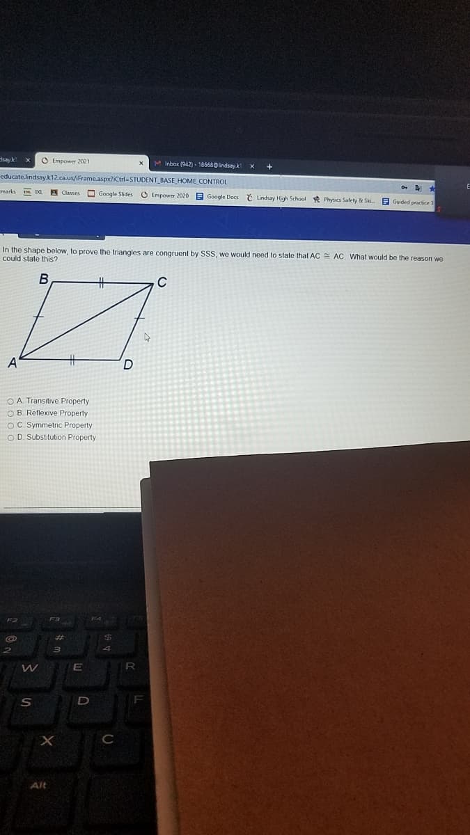 dsay.k
O Empower 2021
x M Inbox (942) - 186680lindsayk
educate.lindsay.k12.ca.us/iFrame.aspx?iCtrl=STUDENT_BASE HOME CONTROL
marks
A Classes
O Google Slides O Empower 2020 E Google Docs č Lindsay High School * Physics Safety & Ski.
A Guided practice:
In the shape below, to prove the triangles are congruent by SSS, we would need to state that AC AC. What would be the reason we
could state this?
В
A
O A Transitive Property
O B. Reflexive Property
Oc Symmetric Property
OD. Substitution Property
%23
R
Alt
