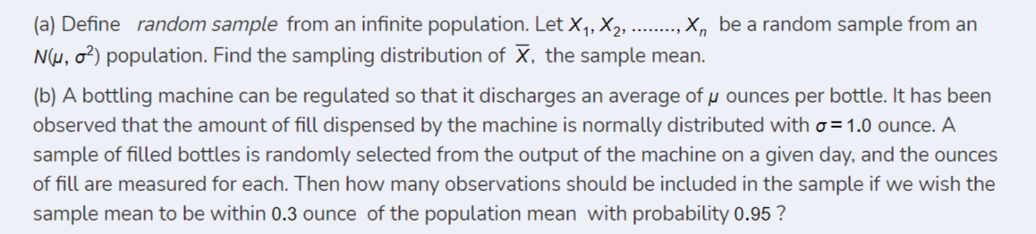 (a) Define random sample from an infinite population. Let X,, X2, ....
X, be a random sample from an
N(µ, o²) population. Find the sampling distribution of X, the sample mean.
(b) A bottling machine can be regulated so that it discharges an average of µ ounces per bottle. It has been
observed that the amount of fill dispensed by the machine is normally distributed with o = 1.0 ounce. A
sample of filled bottles is randomly selected from the output of the machine on a given day, and the ounces
of fill are measured for each. Then how many observations should be included in the sample if we wish the
sample mean to be within 0.3 ounce of the population mean with probability 0.95 ?
