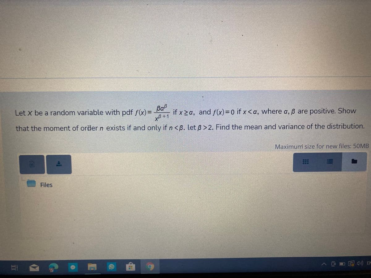 Baß
if x 2 a, and f(x)=0 if x < a, where a, ß are positive. Show
xB +1
Let x be a random variable with pdf f(x)=
that the moment of order n exists if and only if n <B. let 6 > 2. Find the mean and variance of the distribution.
Maximum size for new files: 50MB
Files
D见急 男
CAM
II
