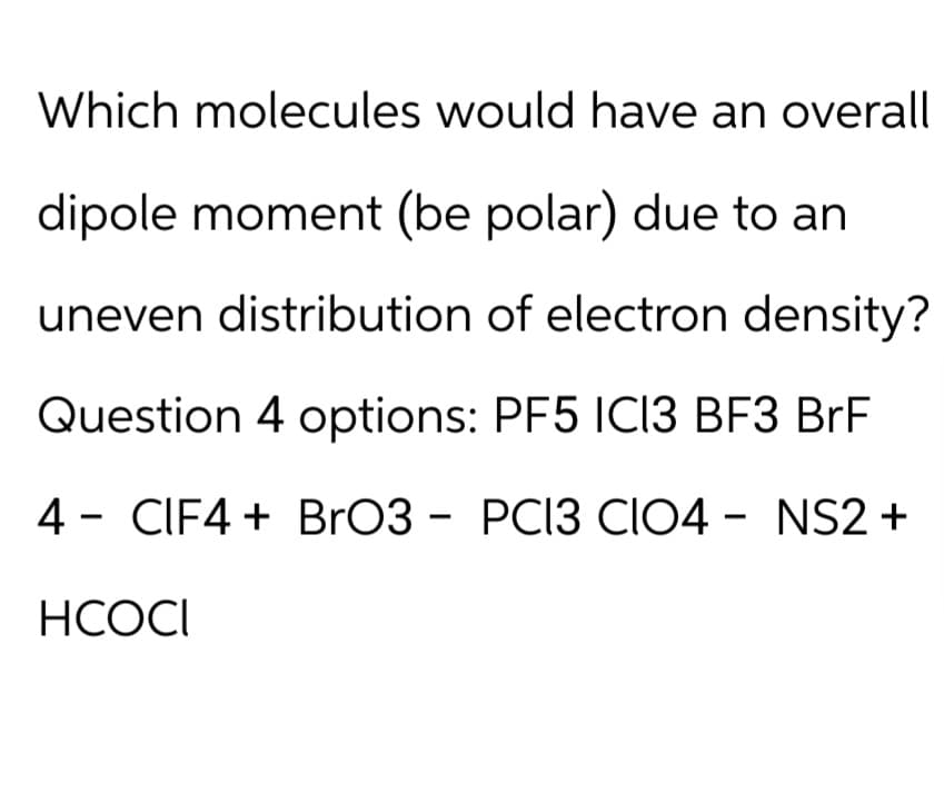 Which molecules would have an overall
dipole moment (be polar) due to an
uneven distribution of electron density?
Question 4 options: PF5 IC13 BF3 BrF
4 CIF4 + BrO3 - PC13 CIO4 - NS2 +
HCOCI