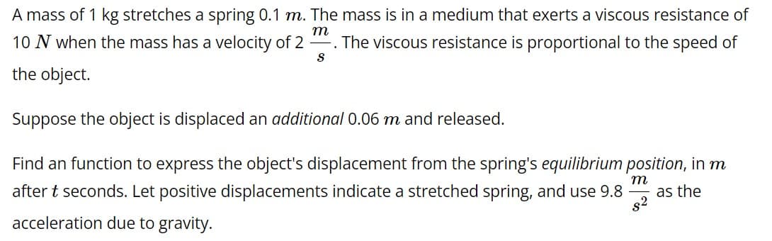 A mass of 1 kg stretches a spring 0.1 m. The mass is in a medium that exerts a viscous resistance of
-. The viscous resistance is proportional to the speed of
m
10 N when the mass has a velocity of 2
S
the object.
Suppose the object is displaced an additional 0.06 m and released.
Find an function to express the object's displacement from the spring's equilibrium position, in m
after t seconds. Let positive displacements indicate a stretched spring, and use 9.8
m
as the
acceleration due to gravity.
8²