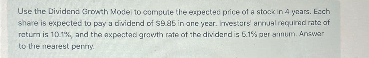 Use the Dividend Growth Model to compute the expected price of a stock in 4 years. Each
share is expected to pay a dividend of $9.85 in one year. Investors' annual required rate of
return is 10.1%, and the expected growth rate of the dividend is 5.1% per annum. Answer
to the nearest penny.