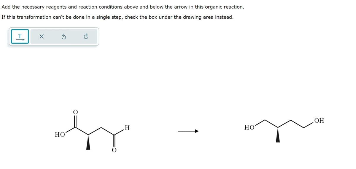 Add the necessary reagents and reaction conditions above and below the arrow in this organic reaction.
If this transformation can't be done in a single step, check the box under the drawing area instead.
X
sy
HO
H
HO
OH