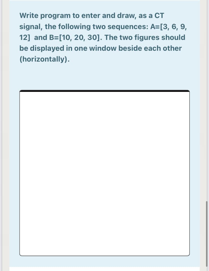 Write program to enter and draw, as a CT
signal, the following two sequences: A=[3, 6, 9,
12] and B=[10, 20, 30]. The two figures should
be displayed in one window beside each other
(horizontally).
