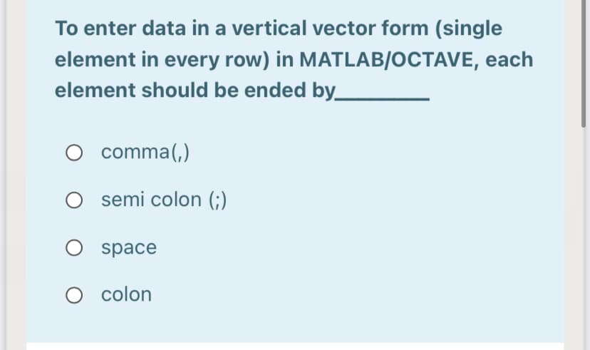 To enter data in a vertical vector form (single
element in every row) in MATLAB/OCTAVE, each
element should be ended by_
O comma(,)
semi colon (;)
O space
colon
